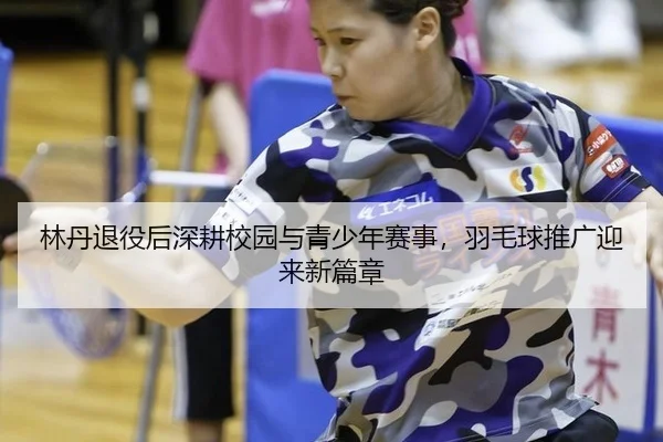 林丹退役后深耕校园与青少年赛事，羽毛球推广迎来新篇章