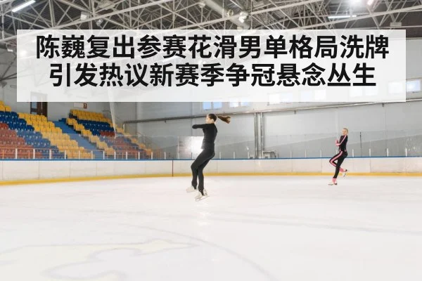 陈巍复出参赛花滑男单格局洗牌引发热议新赛季争冠悬念丛生