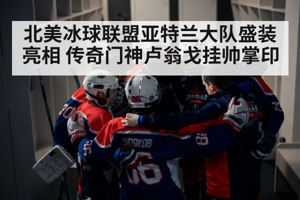 北美冰球联盟亚特兰大队盛装亮相 传奇门神卢翁戈挂帅掌印