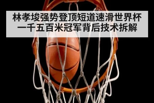 林孝埈强势登顶短道速滑世界杯一千五百米冠军背后技术拆解