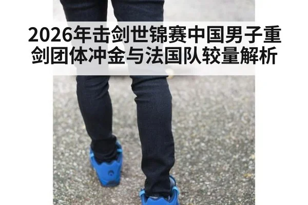 2026年击剑世锦赛中国男子重剑团体冲金与法国队较量解析